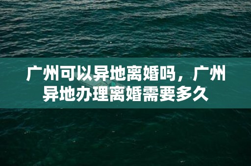 广州可以异地离婚吗，广州异地办理离婚需要多久