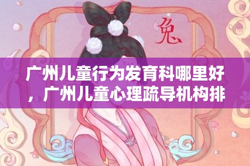 广州儿童行为发育科哪里好，广州儿童心理疏导机构排名？广州正规心理咨询机构推荐