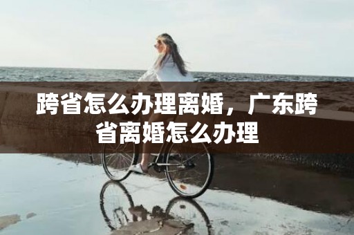 跨省怎么办理离婚，广东跨省离婚怎么办理