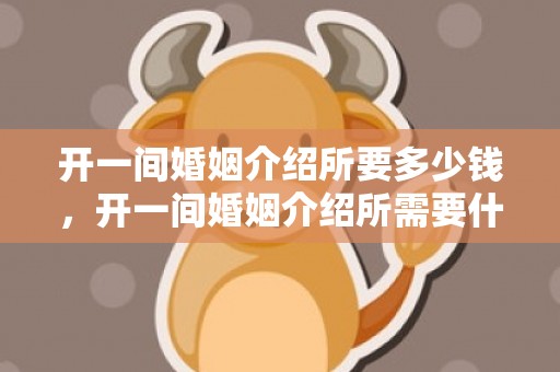 开一间婚姻介绍所要多少钱，开一间婚姻介绍所需要什么手续和证件材料