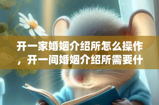 开一家婚姻介绍所怎么操作，开一间婚姻介绍所需要什么手续呢多少钱(网上开婚姻介绍所)