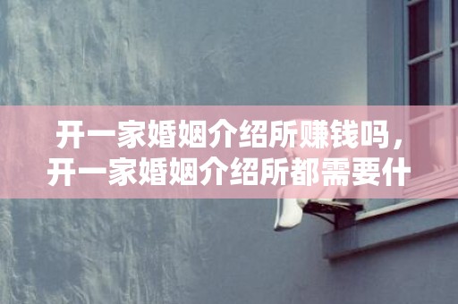 开一家婚姻介绍所赚钱吗，开一家婚姻介绍所都需要什么手续和证件呢，开婚姻介绍所的手续