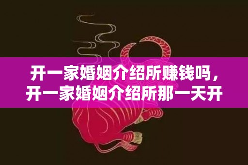 开一家婚姻介绍所赚钱吗，开一家婚姻介绍所那一天开业好吗知乎