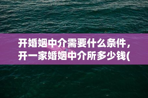 开婚姻中介需要什么条件，开一家婚姻中介所多少钱(开婚姻介绍所风险)
