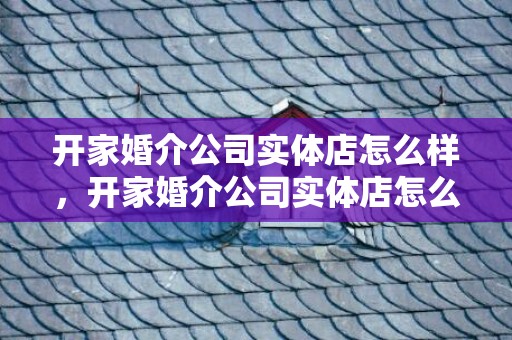 开家婚介公司实体店怎么样，开家婚介公司实体店怎么样 目前开婚介公司要注意什么