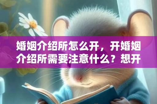 婚姻介绍所怎么开，开婚姻介绍所需要注意什么？想开一家婚姻介绍所要需要什么要求
