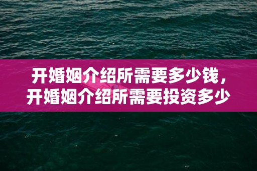 开婚姻介绍所需要多少钱，开婚姻介绍所需要投资多少钱合适呀