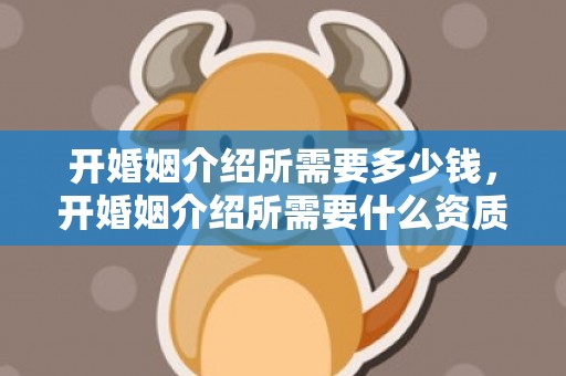 开婚姻介绍所需要多少钱，开婚姻介绍所需要什么资质证书和资质