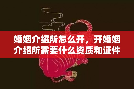 婚姻介绍所怎么开，开婚姻介绍所需要什么资质和证件材料和手续？开个婚姻介绍所