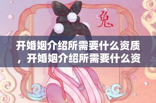 开婚姻介绍所需要什么资质，开婚姻介绍所需要什么资质呢多少钱一年？办一个婚姻介绍所需要什么手续