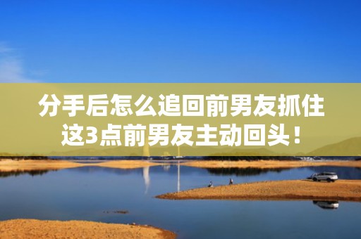 分手后怎么追回前男友抓住这3点前男友主动回头！