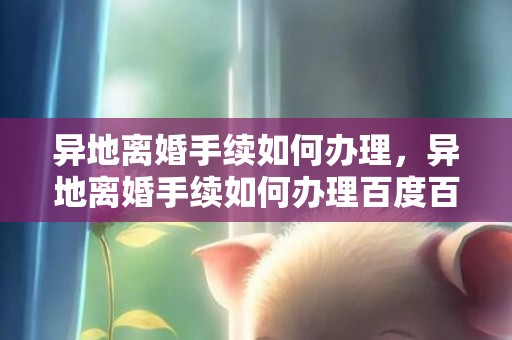 异地离婚手续如何办理，异地离婚手续如何办理百度百科？异地办离婚需要什么手续