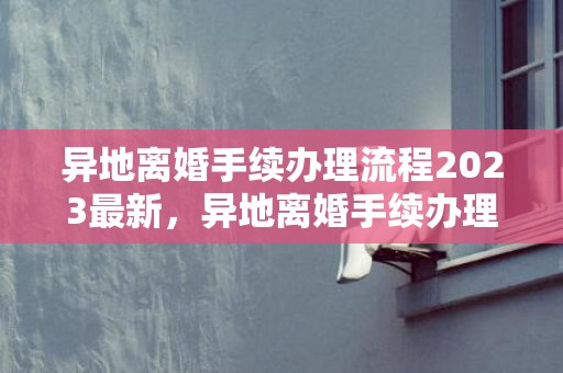 异地离婚手续办理流程2023最新，异地离婚手续办理需要多久能办好