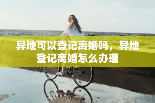 异地可以登记离婚吗，异地登记离婚怎么办理