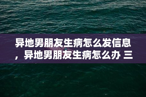 异地男朋友生病怎么发信息，异地男朋友生病怎么办 三招教你怎么哄生病的他？男朋友家人生病了怎么安慰异地恋