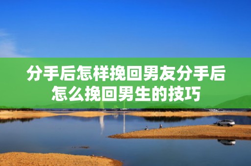分手后怎样挽回男友分手后怎么挽回男生的技巧