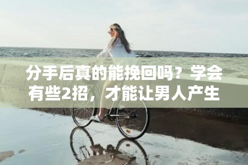 分手后真的能挽回吗？学会有些2招，才能让男人产生“愧疚感”，主动去挽回