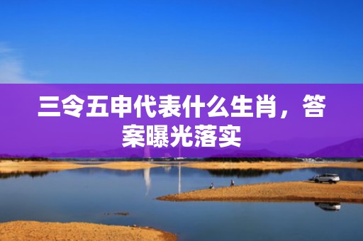三令五申代表什么生肖，答案曝光落实