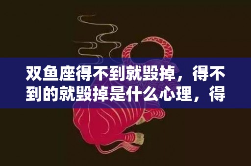 双鱼座得不到就毁掉，得不到的就毁掉是什么心理，得不到就毁掉是变态吗
