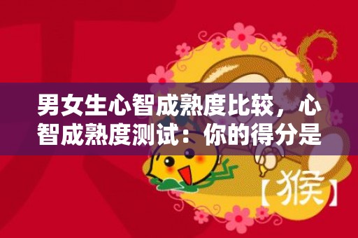 男女生心智成熟度比较，心智成熟度测试：你的得分是多少 12岁心智不成熟