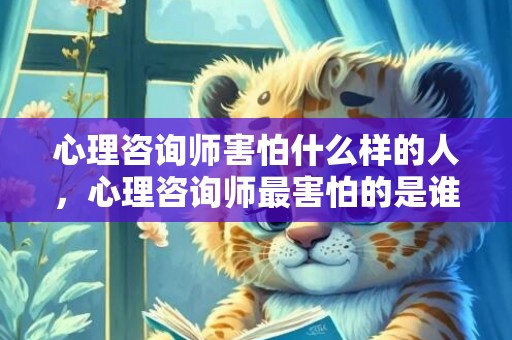 心理咨询师害怕什么样的人，心理咨询师最害怕的是谁