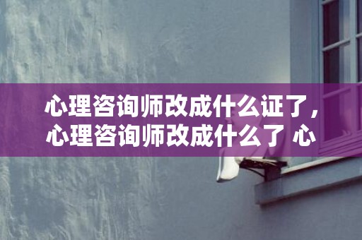 心理咨询师改成什么证了，心理咨询师改成什么了 心理咨询还可以叫什么