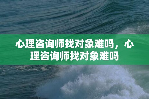 心理咨询师找对象难吗，心理咨询师找对象难吗