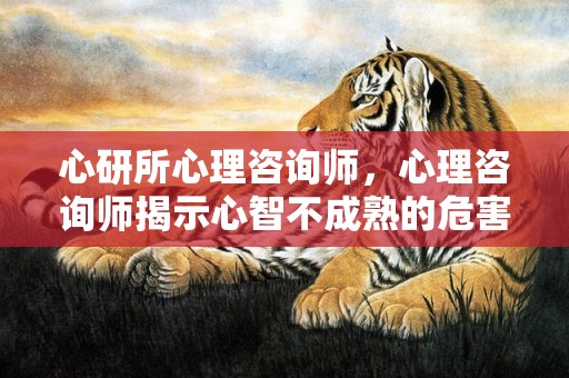 心研所心理咨询师，心理咨询师揭示心智不成熟的危害？心智发育不成熟