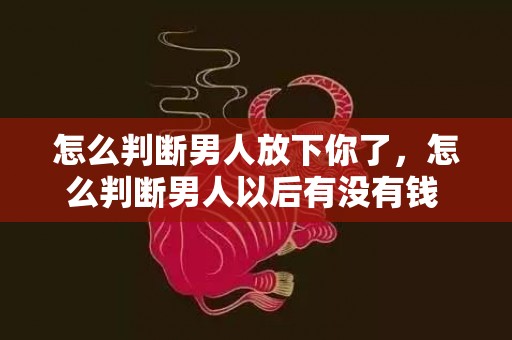 怎么判断男人放下你了，怎么判断男人以后有没有钱 聪明女人一定有双慧眼？男人有钱没钱一看便知
