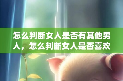 怎么判断女人是否有其他男人，怎么判断女人是否喜欢你 9种迹象表明她对你有意思(已婚女性喜欢你的迹象)
