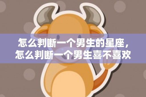 怎么判断一个男生的星座，怎么判断一个男生喜不喜欢你，怎么判断男生心动了