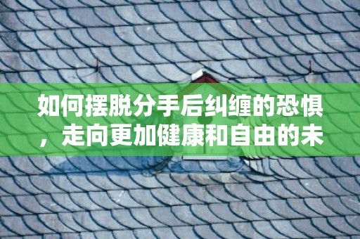 如何摆脱分手后纠缠的恐惧，走向更加健康和自由的未来