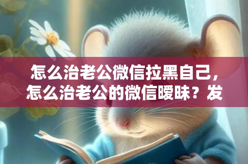 怎么治老公微信拉黑自己，怎么治老公的微信暧昧？发现老公微信暧昧聊天
