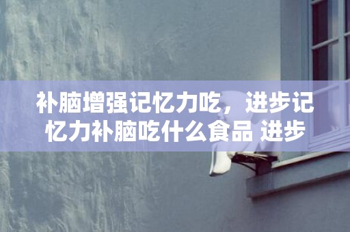 补脑增强记忆力吃，进步记忆力补脑吃什么食品 进步记忆力程度有什么技能