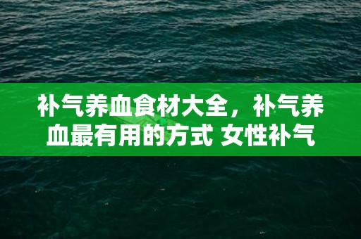 补气养血食材大全，补气养血最有用的方式 女性补气养血吃什么比拟好