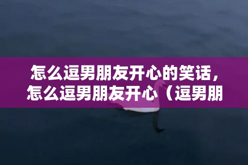 怎么逗男朋友开心的笑话，怎么逗男朋友开心（逗男朋友开心一笑的搞笑俏皮句子）