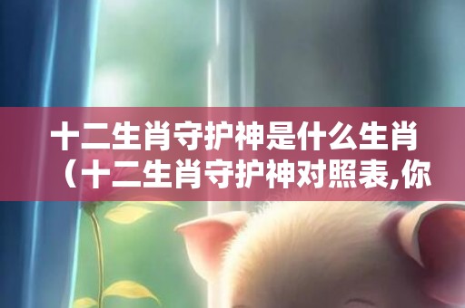 十二生肖守护神是什么生肖（十二生肖守护神对照表,你的守护神是谁）