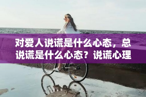对爱人说谎是什么心态，总说谎是什么心态？说谎心理