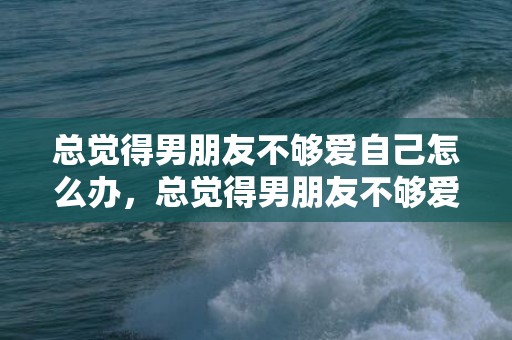 总觉得男朋友不够爱自己怎么办，总觉得男朋友不够爱自己，觉得男朋友不喜欢自己