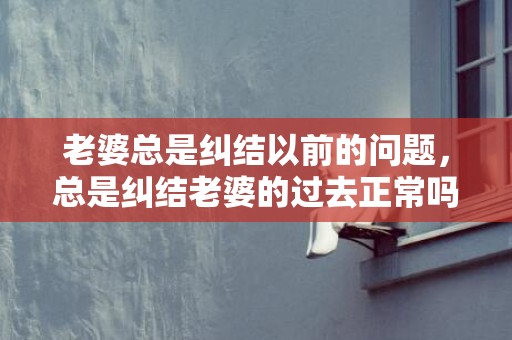老婆总是纠结以前的问题，总是纠结老婆的过去正常吗 放下自身 纠结老婆的过去是什么心理病