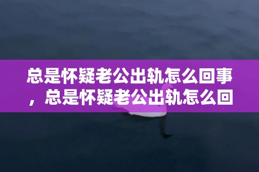 总是怀疑老公出轨怎么回事，总是怀疑老公出轨怎么回事 频繁想老公出轨怎么回事