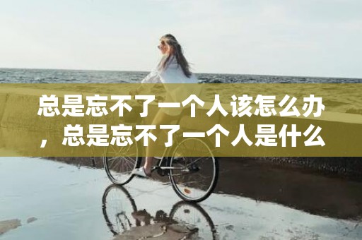 总是忘不了一个人该怎么办，总是忘不了一个人是什么原因，忘不掉一个人的原因只有两个