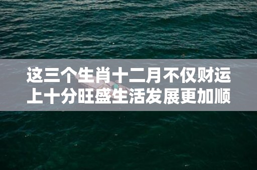这三个生肖十二月不仅财运上十分旺盛生活发展更加顺利