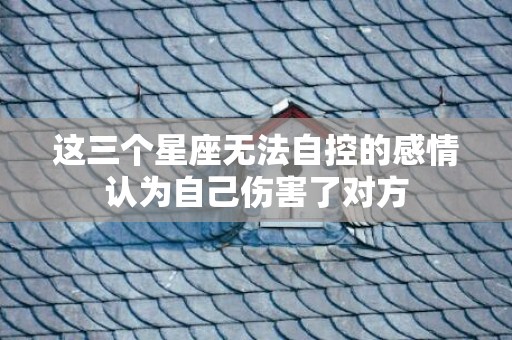 这三个星座无法自控的感情认为自己伤害了对方