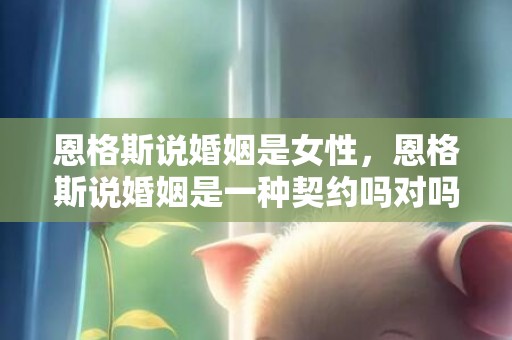 恩格斯说婚姻是女性，恩格斯说婚姻是一种契约吗对吗对吗