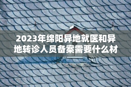 2023年绵阳异地就医和异地转诊人员备案需要什么材料？
