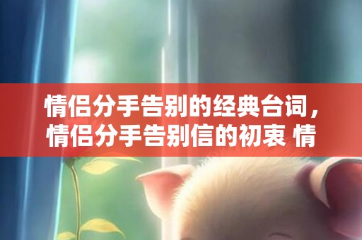 情侣分手告别的经典台词，情侣分手告别信的初衷 情侣分手信怎么写