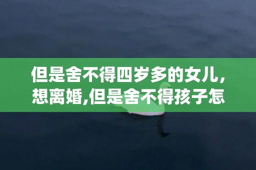 但是舍不得四岁多的女儿，想离婚,但是舍不得孩子怎么办呀(有孩子想离婚怎么办)
