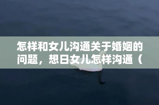 怎样和女儿沟通关于婚姻的问题，想日女儿怎样沟通（华人母亲想和女儿谈性同意）