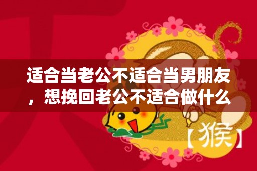 适合当老公不适合当男朋友，想挽回老公不适合做什么，想要挽回老公的心应该怎么做